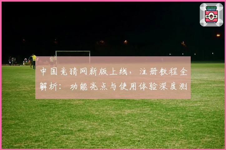 中国竞猜网新版上线，注册教程全解析：功能亮点与使用体验深度测评