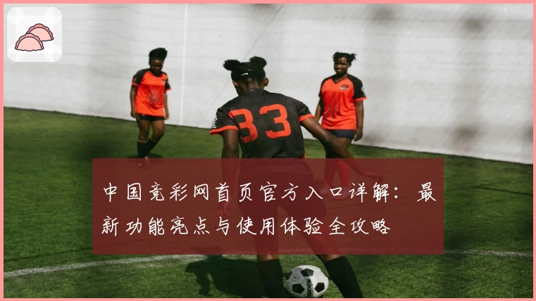 中国竞彩网首页官方入口详解：最新功能亮点与使用体验全攻略
