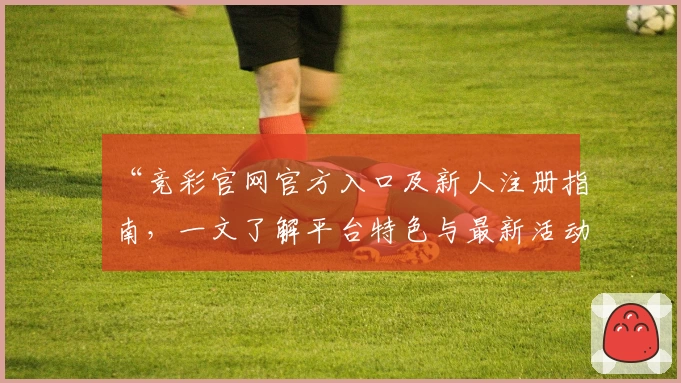 “竞彩官网官方入口及新人注册指南，一文了解平台特色与最新活动福利”