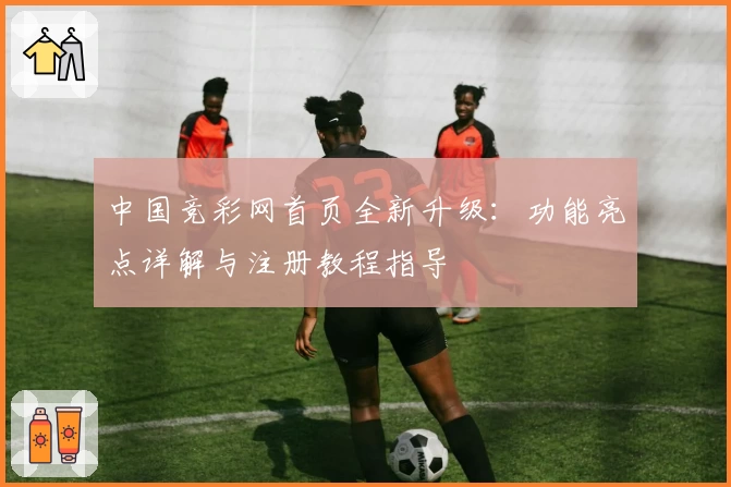 中国竞彩网首页全新升级：功能亮点详解与注册教程指导