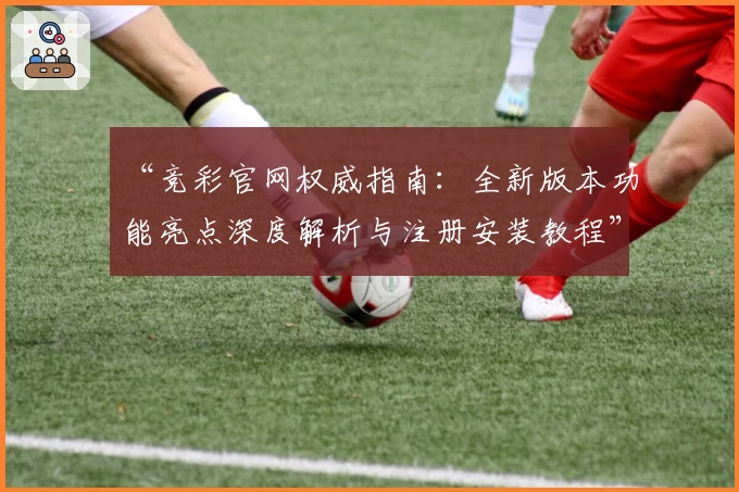 “竞彩官网权威指南：全新版本功能亮点深度解析与注册安装教程”