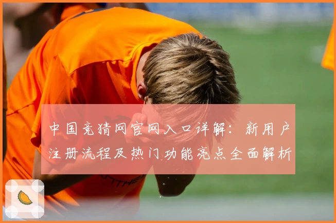 中国竞猜网官网入口详解：新用户注册流程及热门功能亮点全面解析