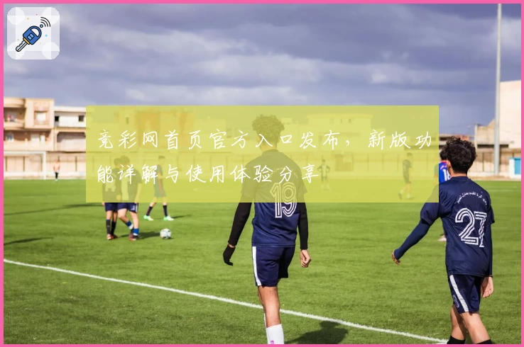 竞彩网首页官方入口发布，新版功能详解与使用体验分享