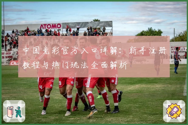 中国竞彩官方入口详解：新手注册教程与热门玩法全面解析