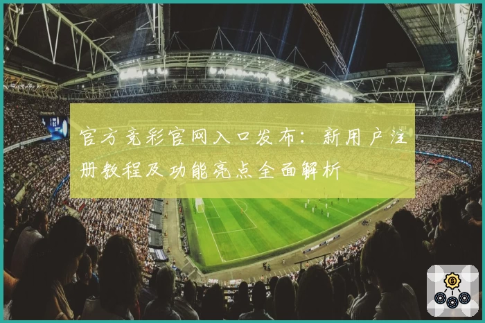 官方竞彩官网入口发布：新用户注册教程及功能亮点全面解析