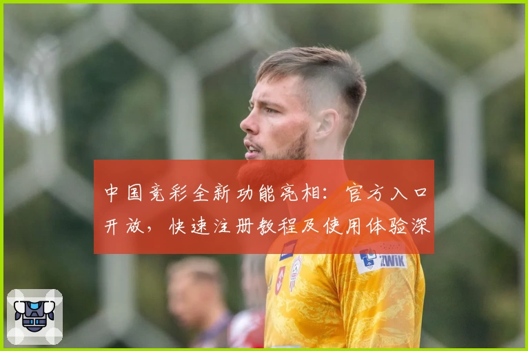 中国竞彩全新功能亮相：官方入口开放，快速注册教程及使用体验深度解析