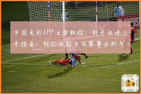 中国竞彩APP注册教程：新手快速上手指南，轻松体验专业赛事分析与数据预测