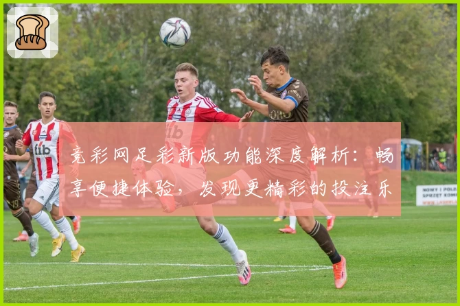竞彩网足彩新版功能深度解析：畅享便捷体验，发现更精彩的投注乐趣