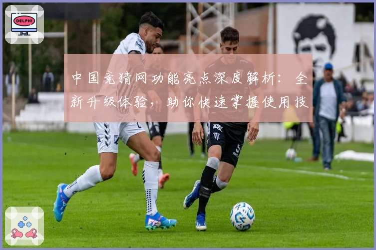 中国竞猜网功能亮点深度解析：全新升级体验，助你快速掌握使用技巧