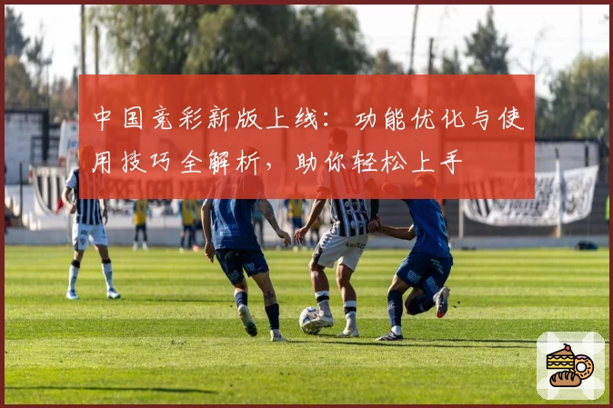 中国竞彩新版上线：功能优化与使用技巧全解析，助你轻松上手