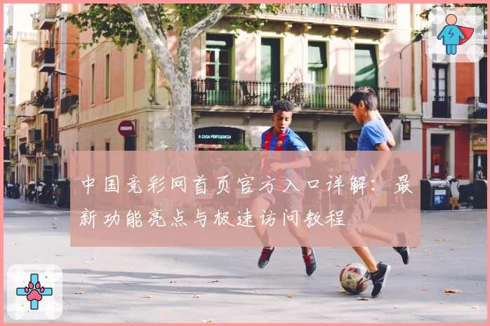中国竞彩网首页官方入口详解：最新功能亮点与极速访问教程