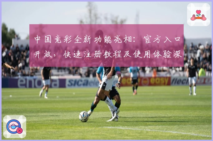 中国竞彩全新功能亮相：官方入口开放，快速注册教程及使用体验深度解析