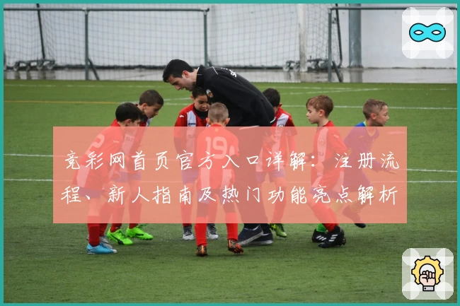 竞彩网首页官方入口详解：注册流程、新人指南及热门功能亮点解析