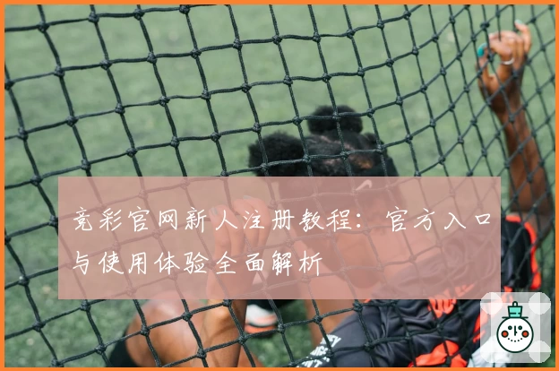 竞彩官网新人注册教程：官方入口与使用体验全面解析