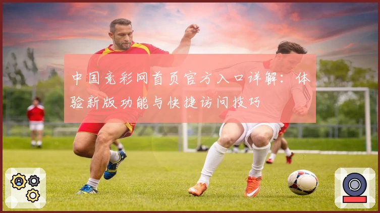 中国竞彩网首页官方入口详解：体验新版功能与快捷访问技巧