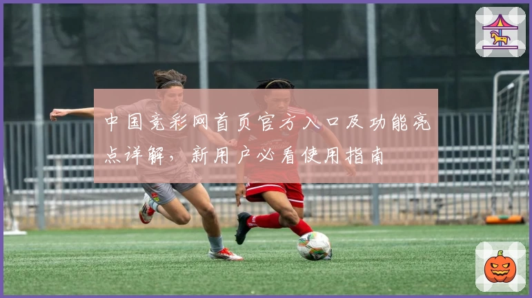 中国竞彩网首页官方入口及功能亮点详解，新用户必看使用指南