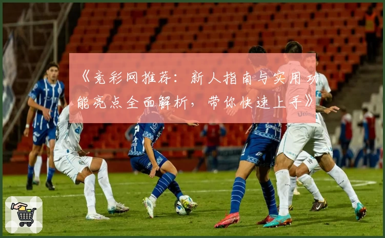 《竞彩网推荐：新人指南与实用功能亮点全面解析，带你快速上手》